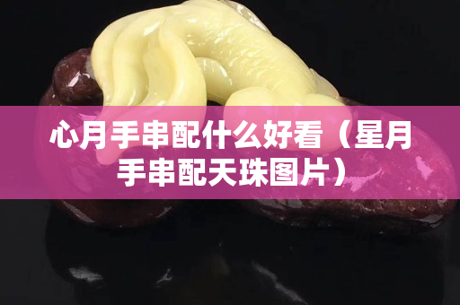 心月手串配什么好看（星月手串配天珠圖片）