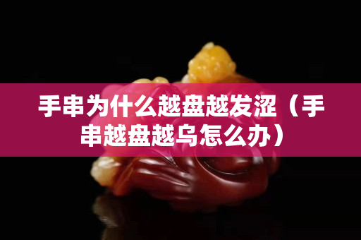 手串為什么越盤越發澀（手串越盤越烏怎么辦）