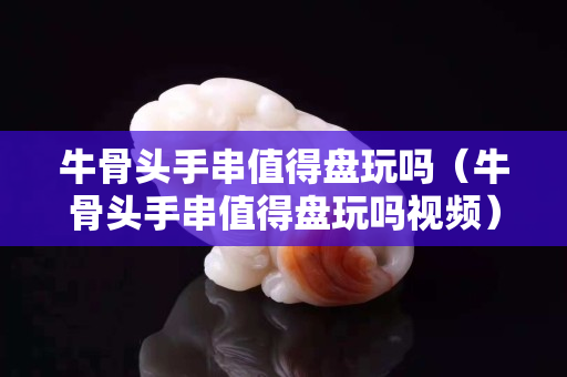 牛骨頭手串值得盤(pán)玩嗎（牛骨頭手串值得盤(pán)玩嗎視頻）