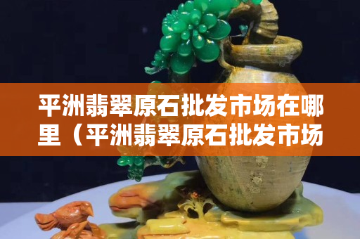 平洲翡翠原石批發(fā)市場(chǎng)在哪里（平洲翡翠原石批發(fā)市場(chǎng)在哪里啊）