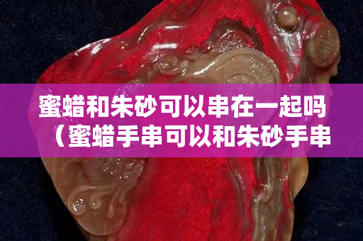 蜜蠟和朱砂可以串在一起嗎（蜜蠟手串可以和朱砂手串一起戴嗎）