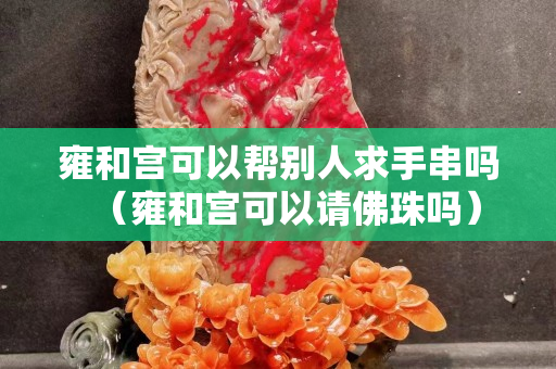 雍和宮可以幫別人求手串嗎（雍和宮可以請佛珠嗎）