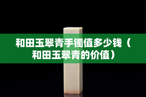 和田玉翠青手鐲值多少錢(qián)（和田玉翠青的價(jià)值）
