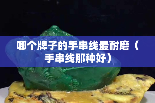 哪個牌子的手串線最耐磨（手串線那種好）
