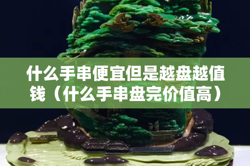 什么手串便宜但是越盤越值錢（什么手串盤完價值高）