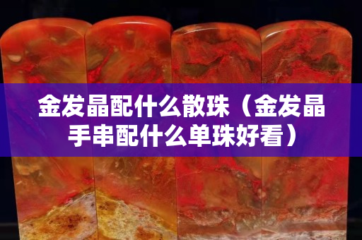 金發晶配什么散珠（金發晶手串配什么單珠好看）