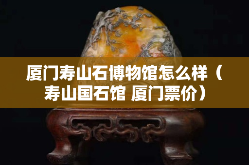廈門壽山石博物館怎么樣（壽山國石館 廈門票價）