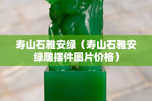 壽山石雅安綠（壽山石雅安綠雕擺件圖片價格）