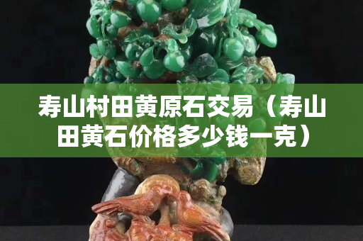 壽山村田黃原石交易（壽山田黃石價格多少錢一克）
