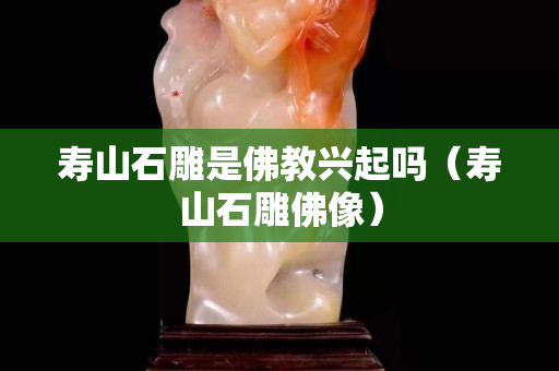 壽山石雕是佛教興起嗎（壽山石雕佛像）