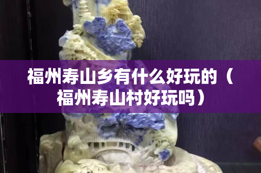 福州壽山鄉(xiāng)有什么好玩的（福州壽山村好玩嗎）