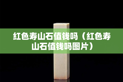 紅色壽山石值錢嗎（紅色壽山石值錢嗎圖片）