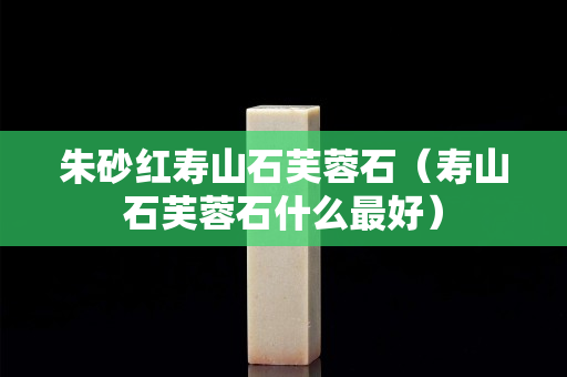 朱砂紅壽山石芙蓉石（壽山石芙蓉石什么最好）