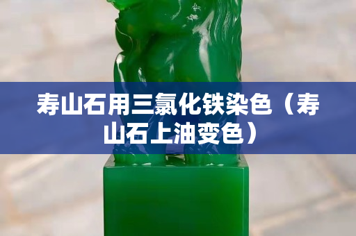 壽山石用三氯化鐵染色（壽山石上油變色）