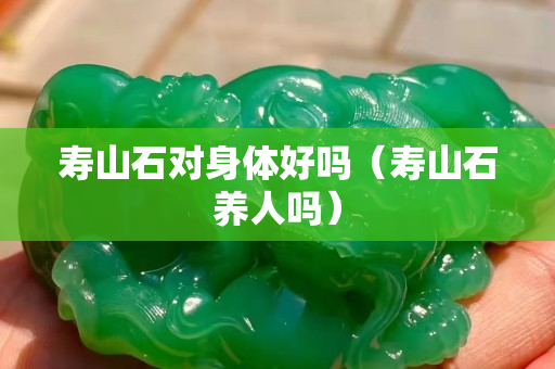壽山石對(duì)身體好嗎（壽山石養(yǎng)人嗎）
