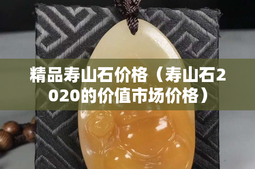 精品壽山石價格（壽山石2020的價值市場價格）