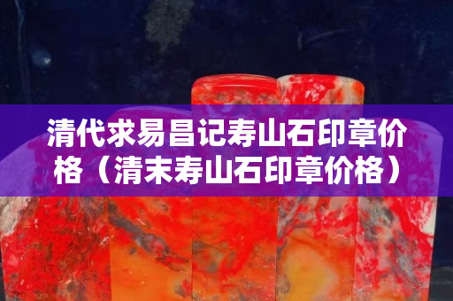 清代求易昌記壽山石印章價格（清末壽山石印章價格）