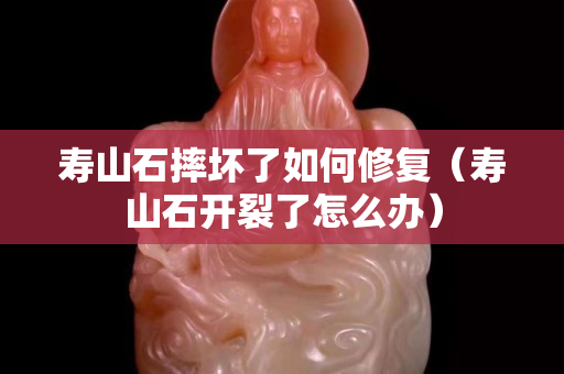 壽山石摔壞了如何修復（壽山石開裂了怎么辦）
