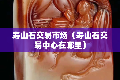 壽山石交易市場（壽山石交易中心在哪里）
