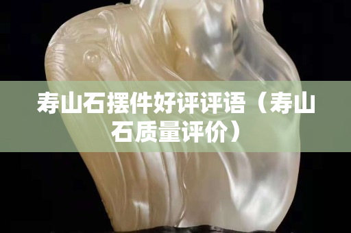 壽山石擺件好評評語（壽山石質量評價）