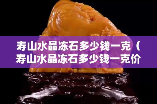 壽山水晶凍石多少錢一克（壽山水晶凍石多少錢一克價格）