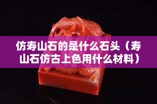 仿壽山石的是什么石頭（壽山石仿古上色用什么材料）