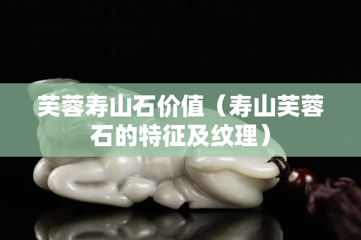 芙蓉壽山石價值（壽山芙蓉石的特征及紋理）