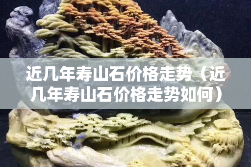 近幾年壽山石價格走勢（近幾年壽山石價格走勢如何）