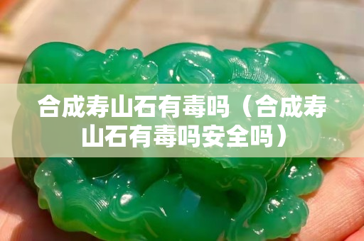 合成壽山石有毒嗎（合成壽山石有毒嗎安全嗎）