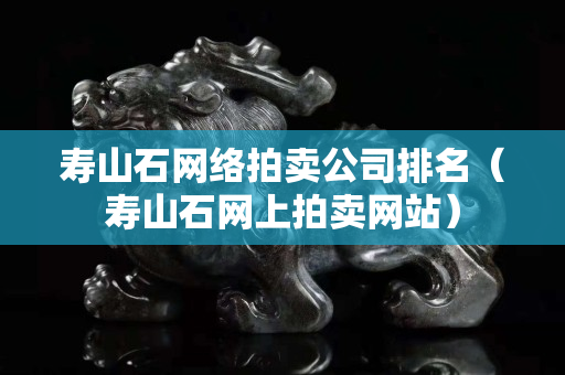 壽山石網(wǎng)絡(luò)拍賣公司排名（壽山石網(wǎng)上拍賣網(wǎng)站）