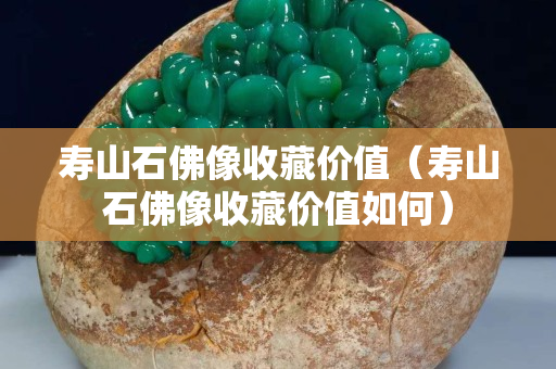 壽山石佛像收藏價值（壽山石佛像收藏價值如何）