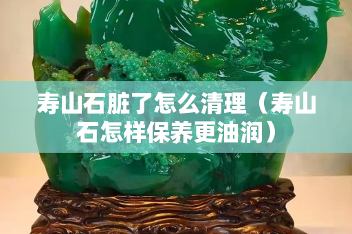 壽山石臟了怎么清理（壽山石怎樣保養(yǎng)更油潤(rùn)）