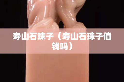 壽山石珠子（壽山石珠子值錢嗎）