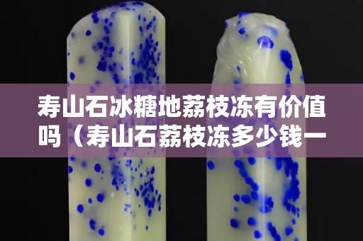 壽山石冰糖地荔枝凍有價值嗎（壽山石荔枝凍多少錢一克）