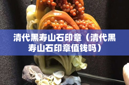 清代黑壽山石印章（清代黑壽山石印章值錢嗎）