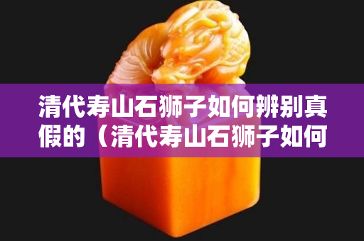 清代壽山石獅子如何辨別真假的（清代壽山石獅子如何辨別真假的呢）