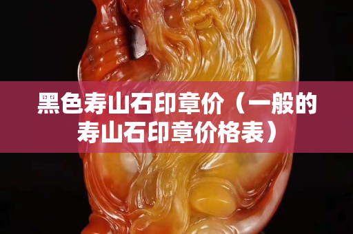 黑色壽山石印章價（一般的壽山石印章價格表）