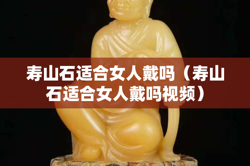 壽山石適合女人戴嗎（壽山石適合女人戴嗎視頻）