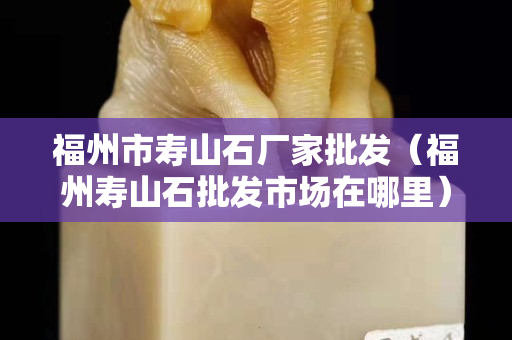福州市壽山石廠家批發(fā)（福州壽山石批發(fā)市場在哪里）