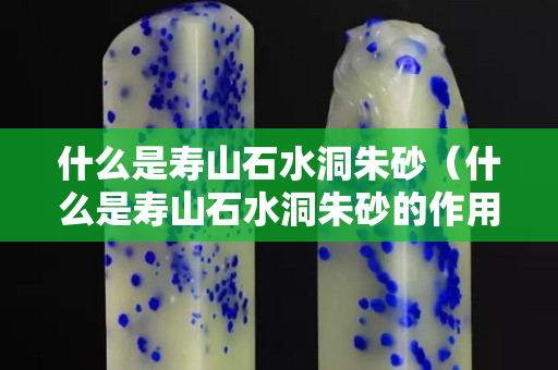 什么是壽山石水洞朱砂（什么是壽山石水洞朱砂的作用）