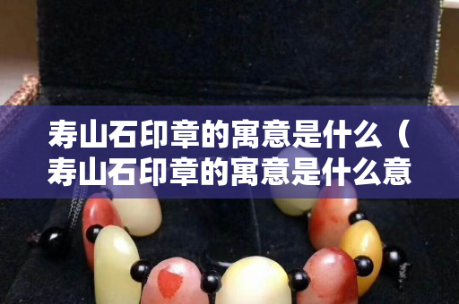 壽山石印章的寓意是什么（壽山石印章的寓意是什么意思）