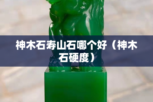神木石壽山石哪個好（神木石硬度）