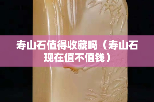 壽山石值得收藏嗎（壽山石現在值不值錢）