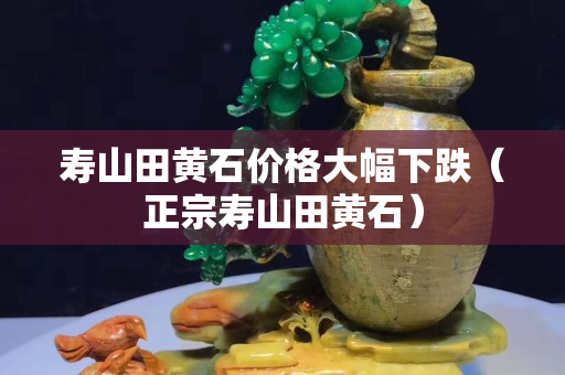 壽山田黃石價(jià)格大幅下跌（正宗壽山田黃石）