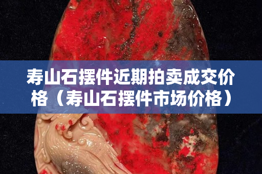 壽山石擺件近期拍賣成交價格（壽山石擺件市場價格）