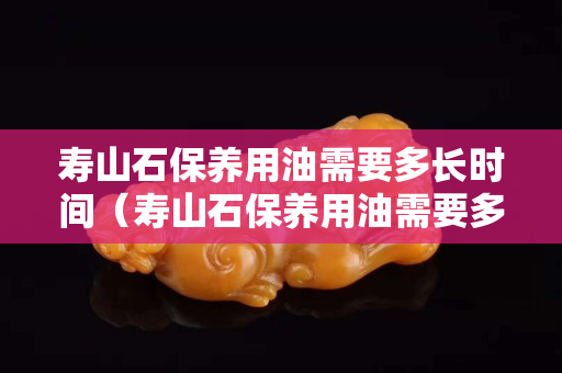 壽山石保養(yǎng)用油需要多長(zhǎng)時(shí)間（壽山石保養(yǎng)用油需要多長(zhǎng)時(shí)間才能干）