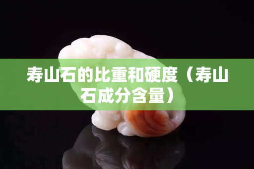壽山石的比重和硬度（壽山石成分含量）