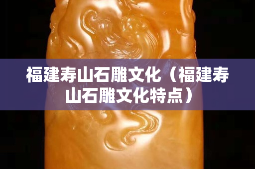 福建壽山石雕文化（福建壽山石雕文化特點）
