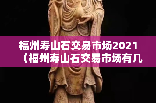 福州壽山石交易市場2021（福州壽山石交易市場有幾個）