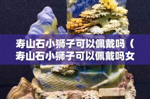 壽山石小獅子可以佩戴嗎（壽山石小獅子可以佩戴嗎女生）